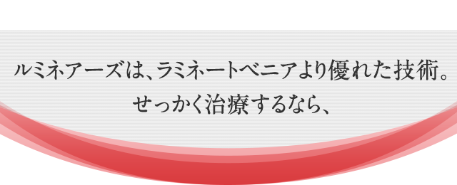 ルミネアーズは、ラミネートベニアより優れた技術。せっかく治療するなら、