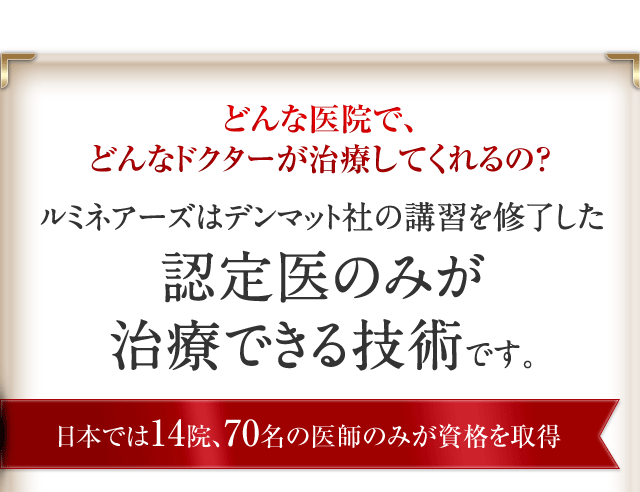 どんな医院で、どんなドクターが治療してくれるの？ルミネアーズはデンマット社の講習を修了した認定医のみが治療できる技術です。日本では14院、70名の医師のみが資格を取得。