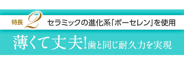 特長2 セラミックの進化系「ポーセレン」を使用薄くて丈夫！歯と同じ耐久力を実現