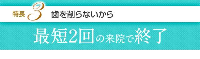 特長3 歯を削らないから最短2回の来院で終了