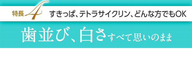 特長4 すきっぱ、テトラサイクリン、どんな方でもOK、歯並び、白さすべて思いのまま