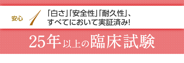 安心1 「白さ」「安全性」「耐久性」、すべてにおいて実証済み！25年以上の臨床試験