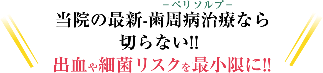 -ペリソルブ-当院の最新-歯周病治療なら切らない!! 血が出ない!! 細菌リスクを最小限に!!