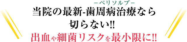 －ペリソルブ－当院の最新-歯周病治療なら切らない!! 血が出ない!! 細菌リスクを最小限に!!